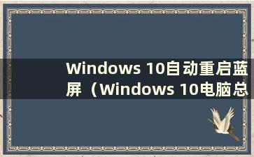 Windows 10自动重启蓝屏（Windows 10电脑总是自动重启蓝屏是什么原因）